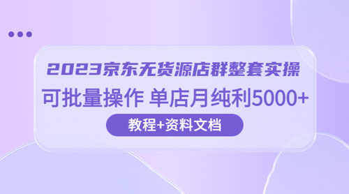 2023 京东 · 无货源店群整套实操：可批量操作，单店月纯利 5000 + 63 节课+资料文档